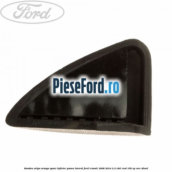 Bandou aripa stanga spate inferior panou lateral Ford Transit 2006-2014 2.2 TDCi RWD 155 cp CVRC diesel