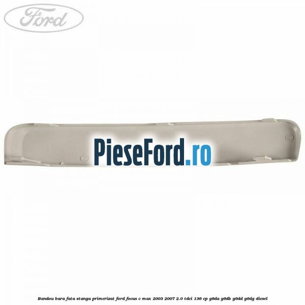 Bandou bara fata stanga primerizat Ford Focus C-Max 2003-2007 2.0 TDCi 136 cp Bandou bara fata stanga primerizat Ford Focus C-Max 2003-2007 2.0 TDCi 136 cp G6DA, G6DB, G6DD, G6DG diesel
