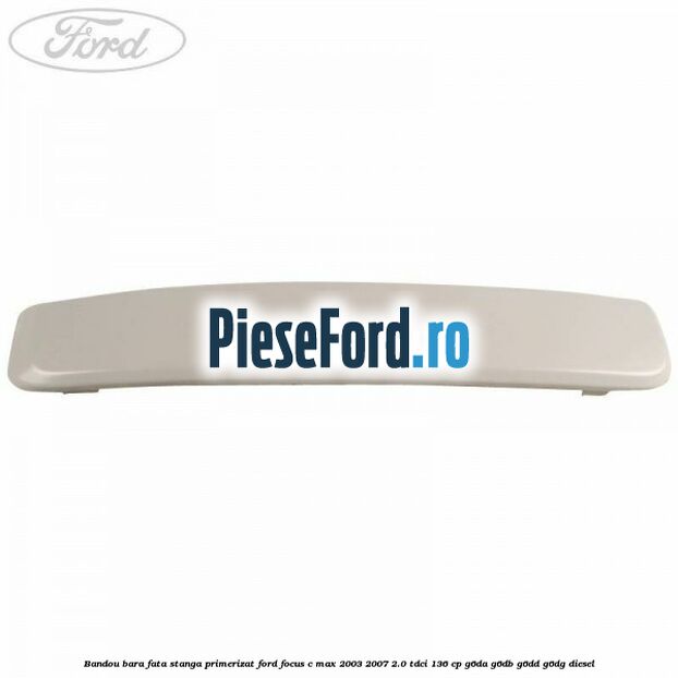 Bandou bara fata stanga primerizat Ford Focus C-Max 2003-2007 2.0 TDCi 136 cp Bandou bara fata stanga primerizat Ford Focus C-Max 2003-2007 2.0 TDCi 136 cp G6DA, G6DB, G6DD, G6DG diesel