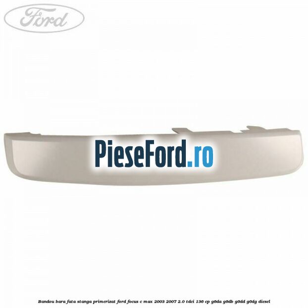 Bandou bara fata stanga primerizat Ford Focus C-Max 2003-2007 2.0 TDCi 136 cp Bandou bara fata stanga primerizat Ford Focus C-Max 2003-2007 2.0 TDCi 136 cp G6DA, G6DB, G6DD, G6DG diesel