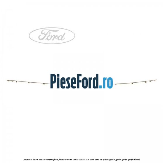 Bandou bara spate centru Ford Focus C-Max 2003-2007 1.6 TDCi 109 cp G8DA, G8DB, G8DD, G8DE, G8DF diesel