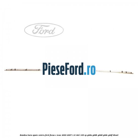Bandou bara spate centru Ford Focus C-Max 2003-2007 1.6 TDCi 109 cp G8DA, G8DB, G8DD, G8DE, G8DF diesel