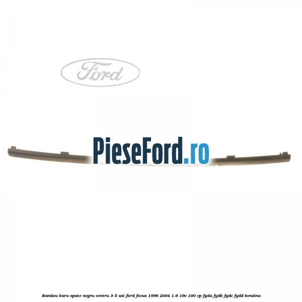 Bandou bara spate negru centru 3/5 usi Ford Focus 1998-2004 1.6 16V 100 cp FYDA, FYDB, FYDC, FYDD benzina