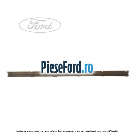 Bandou bara spate negru centru 3/5 usi Ford Focus 1998-2004 1.8 16V 115 cp EYDB, EYDC, EYDD, EYDE, EYDF benzina