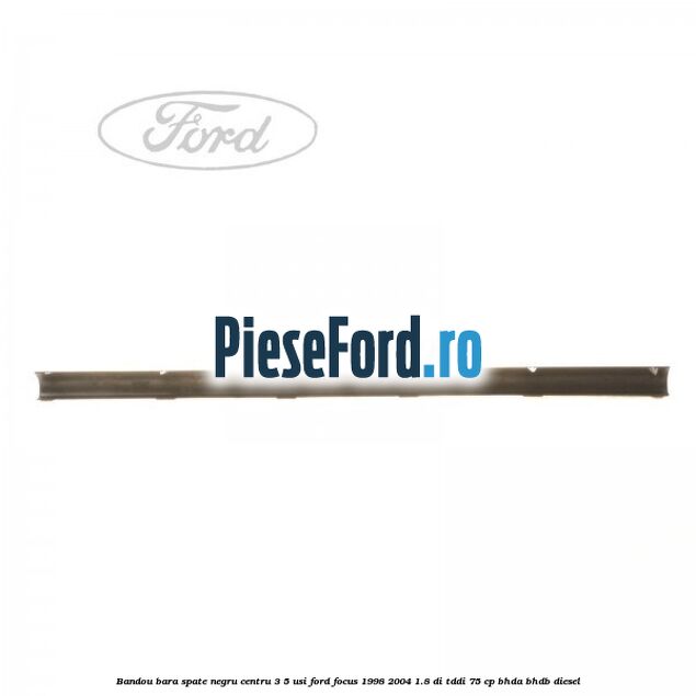 Bandou bara spate negru centru 3/5 usi Ford Focus 1998-2004 1.8 DI/TDDi 75 cp Bandou bara spate negru centru 3/5 usi Ford Focus 1998-2004 1.8 DI/TDDi 75 cp BHDA, BHDB diesel