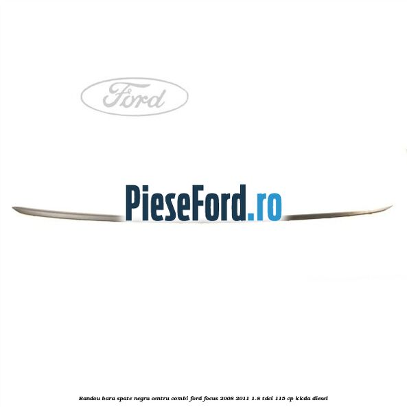 Bandou bara spate negru centru combi Ford Focus 2008-2011 1.8 TDCi 115 cp Bandou bara spate negru centru combi Ford Focus 2008-2011 1.8 TDCi 115 cp KKDA diesel