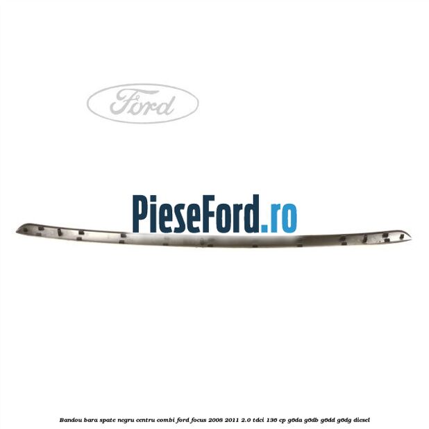 Bandou bara spate negru centru combi Ford Focus 2008-2011 2.0 TDCi 136 cp Bandou bara spate negru centru combi Ford Focus 2008-2011 2.0 TDCi 136 cp G6DA, G6DB, G6DD, G6DG diesel