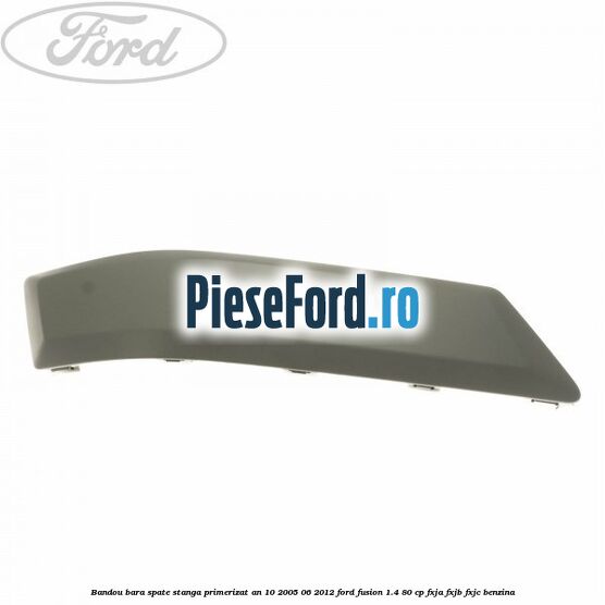 Bandou bara spate stanga primerizat an 10/2005-06/2012 Ford Fusion 1.4 80 cp FXJA, FXJB, FXJC benzina