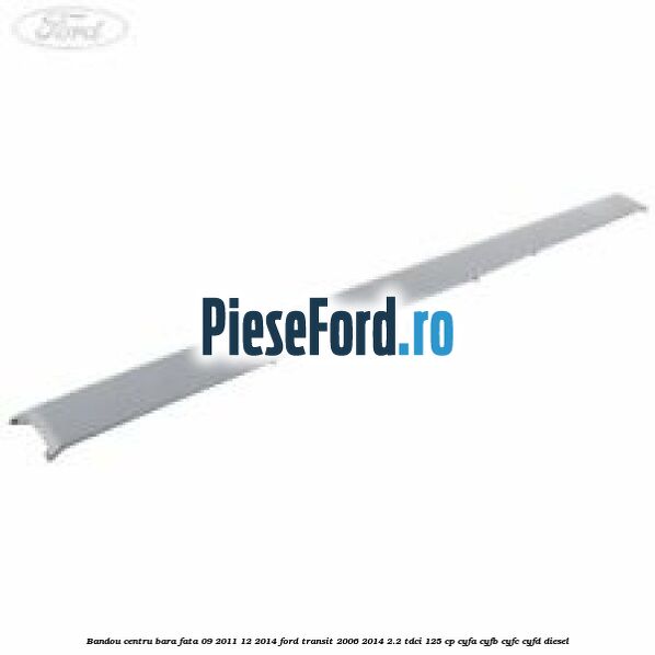 Bandou centru bara fata 09/2011-12/2014 Ford Transit 2006-2014 2.2 TDCi 125 cp CYFA, CYFB, CYFC, CYFD diesel