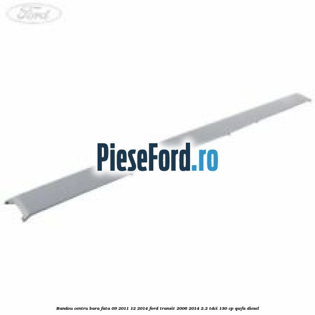 Bandou centru bara fata 09/2011-12/2014 Ford Transit 2006-2014 2.2 TDCi 130 cp QWFA diesel