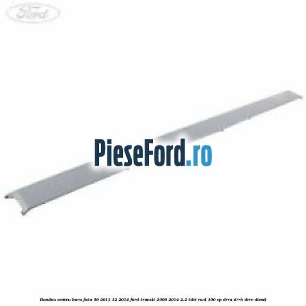 Bandou centru bara fata 09/2011-12/2014 Ford Transit 2006-2014 2.2 TDCi RWD 100 cp DRRA, DRRB, DRRC diesel