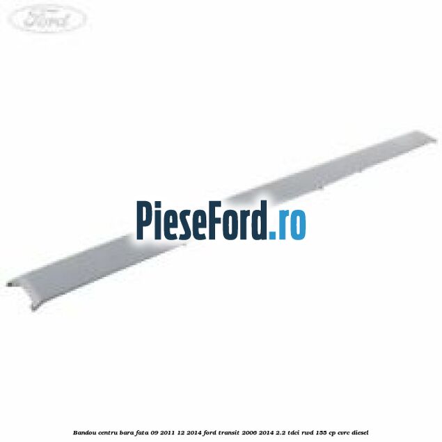 Bandou centru bara fata 09/2011-12/2014 Ford Transit 2006-2014 2.2 TDCi RWD 155 cp CVRC diesel