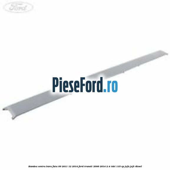 Bandou centru bara fata 09/2011-12/2014 Ford Transit 2006-2014 2.4 TDCi 115 cp JXFA, JXFC diesel
