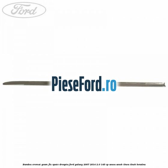Bandou cromat geam fix spate dreapta Ford Galaxy 2007-2014 2.0 145 cp AOWA, AOWB, TBWA, TBWB benzina