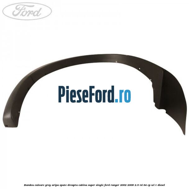 Bandou culoare grey aripa spate dreapta cabina super single Ford Ranger 2002-2006 2.5 TD 84 cp WL-T diesel