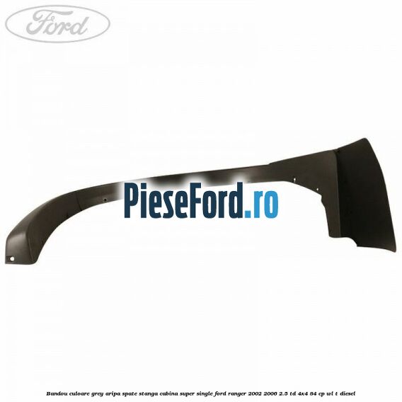 Bandou culoare grey aripa spate stanga cabina super single Ford Ranger 2002-2006 2.5 TD 4x4 84 cp Bandou culoare grey aripa spate stanga cabina super single Ford Ranger 2002-2006 2.5 TD 4x4 84 cp WL-T diesel
