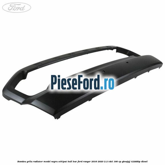 Bandou grila radiator model negru echipat bull bar Ford Ranger 2016-2020 2.2 TDCi 160 cp Bandou grila radiator model negru echipat bull bar Ford Ranger 2016-2020 2.2 TDCi 160 cp GBVAJQJ, T22DD0P diesel