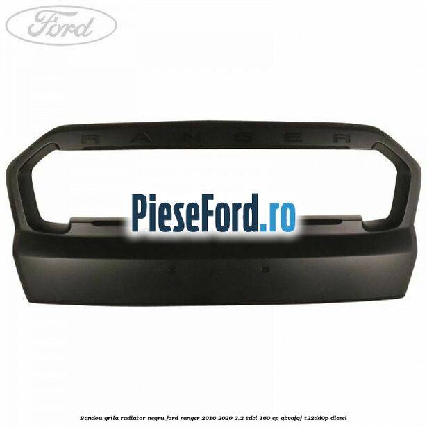 Bandou grila radiator negru Ford Ranger 2016-2020 2.2 TDCi 160 cp GBVAJQJ, T22DD0P diesel