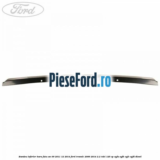 Bandou inferior bara fata an 09/2011-12/2014 Ford Transit 2006-2014 2.2 TDCi 125 cp CYFA, CYFB, CYFC, CYFD diesel
