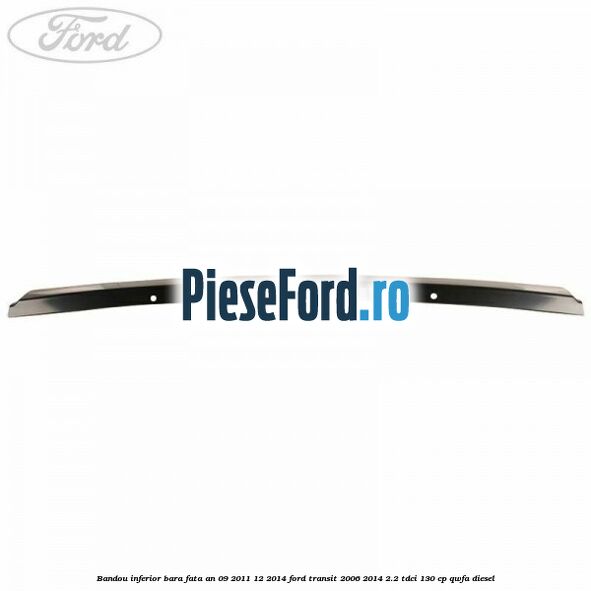 Bandou inferior bara fata an 09/2011-12/2014 Ford Transit 2006-2014 2.2 TDCi 130 cp QWFA diesel