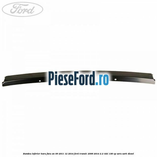 Bandou inferior bara fata an 09/2011-12/2014 Ford Transit 2006-2014 2.2 TDCi 136 cp Bandou inferior bara fata an 09/2011-12/2014 Ford Transit 2006-2014 2.2 TDCi 136 cp USRA, USRB diesel