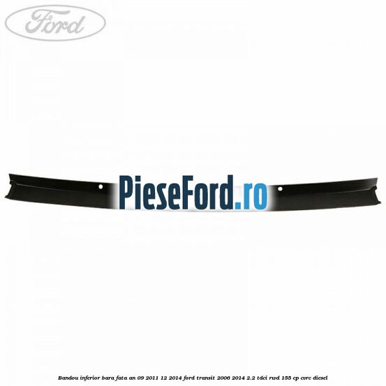 Bandou inferior bara fata an 09/2011-12/2014 Ford Transit 2006-2014 2.2 TDCi RWD 155 cp Bandou inferior bara fata an 09/2011-12/2014 Ford Transit 2006-2014 2.2 TDCi RWD 155 cp CVRC diesel