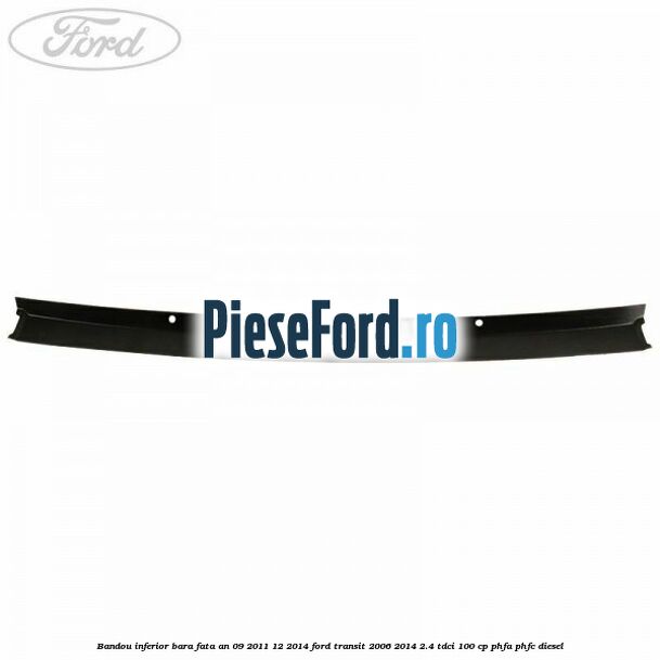 Bandou inferior bara fata an 09/2011-12/2014 Ford Transit 2006-2014 2.4 TDCi 100 cp PHFA, PHFC diesel