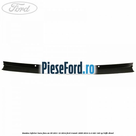 Bandou inferior bara fata an 09/2011-12/2014 Ford Transit 2006-2014 2.4 TDCi 140 cp Bandou inferior bara fata an 09/2011-12/2014 Ford Transit 2006-2014 2.4 TDCi 140 cp H9FB diesel