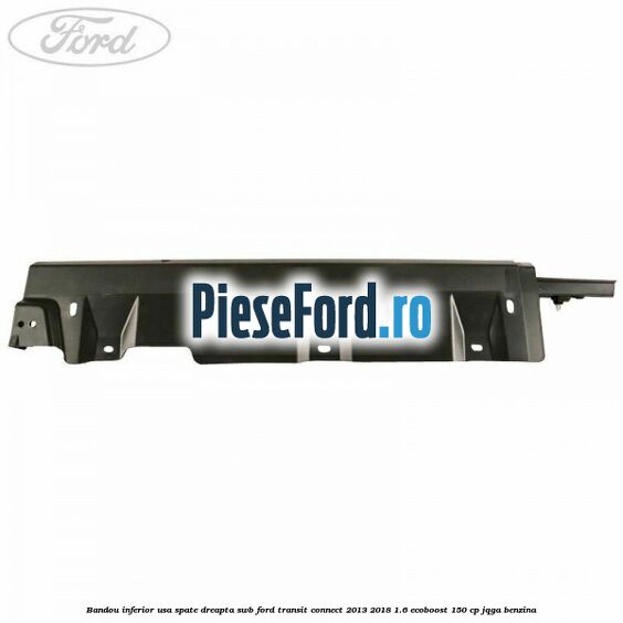Bandou inferior usa spate dreapta SWB Ford Transit Connect 2013-2018 1.6 EcoBoost 150 cp Bandou inferior usa spate dreapta SWB Ford Transit Connect 2013-2018 1.6 EcoBoost 150 cp JQGA benzina