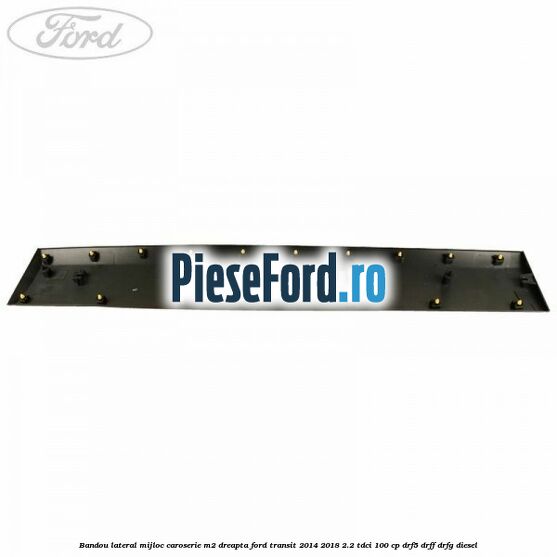 Bandou lateral mijloc caroserie M2 dreapta Ford Transit 2014-2018 2.2 TDCi 100 cp DRF5, DRFF, DRFG diesel