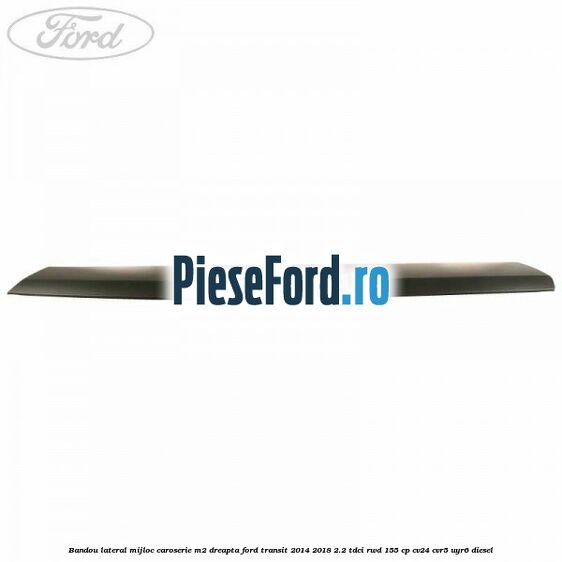 Bandou lateral mijloc caroserie M2 dreapta Ford Transit 2014-2018 2.2 TDCi RWD 155 cp Bandou lateral mijloc caroserie M2 dreapta Ford Transit 2014-2018 2.2 TDCi RWD 155 cp CV24, CVR5, UYR6 diesel