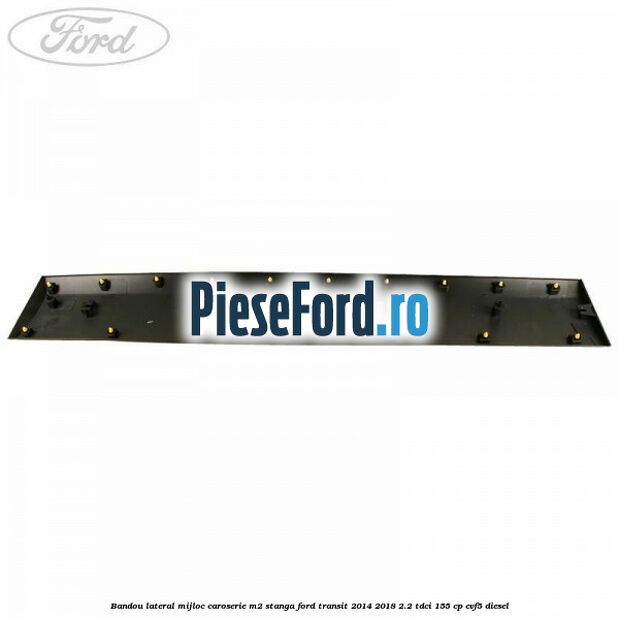 Bandou lateral mijloc caroserie M2 stanga Ford Transit 2014-2018 2.2 TDCi 155 cp CVF5 diesel