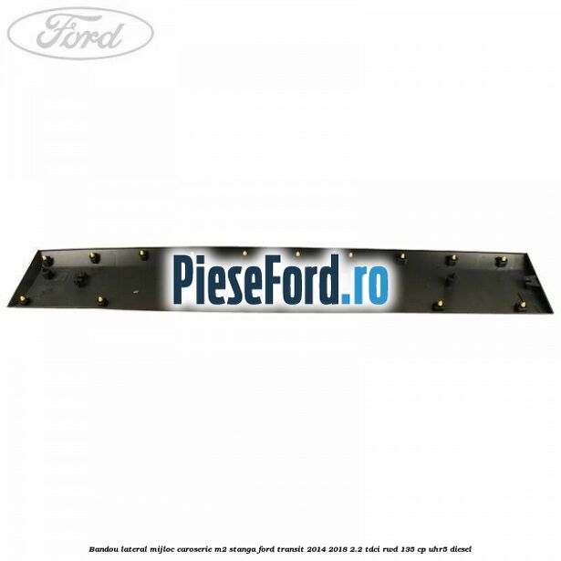 Bandou lateral mijloc caroserie M2 stanga Ford Transit 2014-2018 2.2 TDCi RWD 135 cp UHR5 diesel
