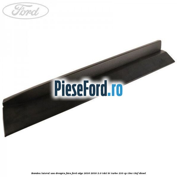Bandou lateral usa dreapta fata Ford Edge 2016-2018 2.0 TDCi Bi-Turbo 210 cp T9CE, T9CF diesel