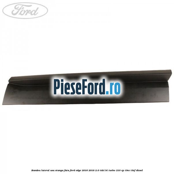 Bandou lateral usa stanga fata Ford Edge 2016-2018 2.0 TDCi Bi-Turbo 210 cp T9CE, T9CF diesel
