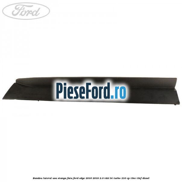 Bandou lateral usa stanga fata Ford Edge 2016-2018 2.0 TDCi Bi-Turbo 210 cp T9CE, T9CF diesel
