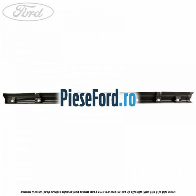 Bandou medium prag dreapta inferior Ford Transit 2014-2018 2.0 EcoBlue 105 cp Bandou medium prag dreapta inferior Ford Transit 2014-2018 2.0 EcoBlue 105 cp BJFA, BJFB, YLF6, YLFA, YLFB, YLFS diesel