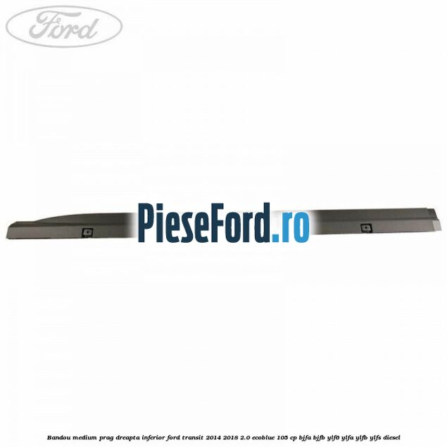 Bandou medium prag dreapta inferior Ford Transit 2014-2018 2.0 EcoBlue 105 cp Bandou medium prag dreapta inferior Ford Transit 2014-2018 2.0 EcoBlue 105 cp BJFA, BJFB, YLF6, YLFA, YLFB, YLFS diesel