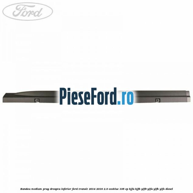 Bandou medium prag dreapta inferior Ford Transit 2014-2018 2.0 EcoBlue 105 cp Bandou medium prag dreapta inferior Ford Transit 2014-2018 2.0 EcoBlue 105 cp BJFA, BJFB, YLF6, YLFA, YLFB, YLFS diesel