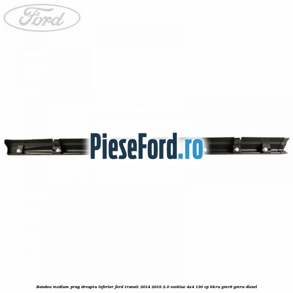 Bandou medium prag dreapta inferior Ford Transit 2014-2018 2.0 EcoBlue 4x4 130 cp BKRA, YMR6, YMRA diesel