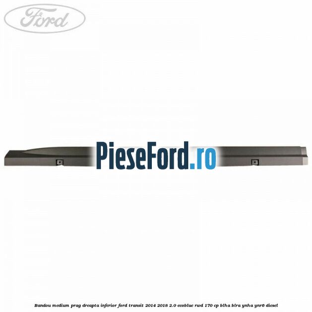 Bandou medium prag dreapta inferior Ford Transit 2014-2018 2.0 EcoBlue RWD 170 cp BLHA, BLRA, YNHA, YNR6 diesel