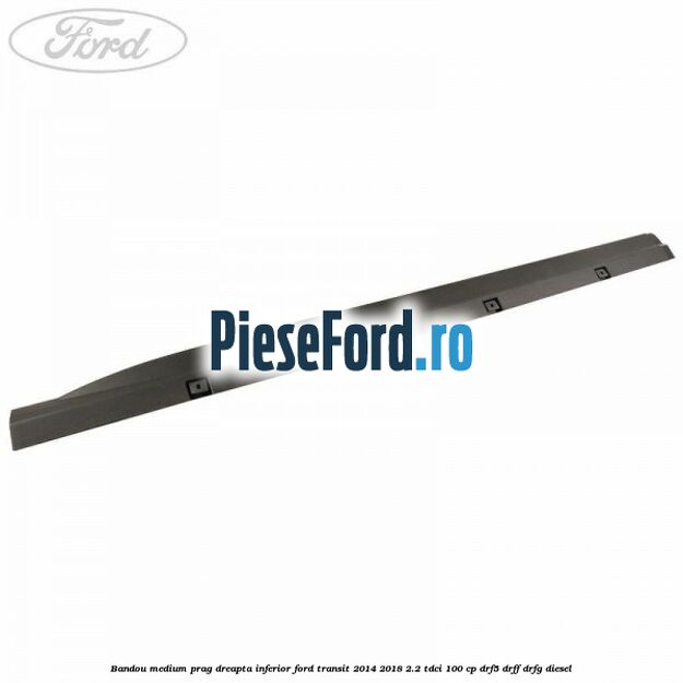 Bandou medium prag dreapta inferior Ford Transit 2014-2018 2.2 TDCi 100 cp DRF5, DRFF, DRFG diesel