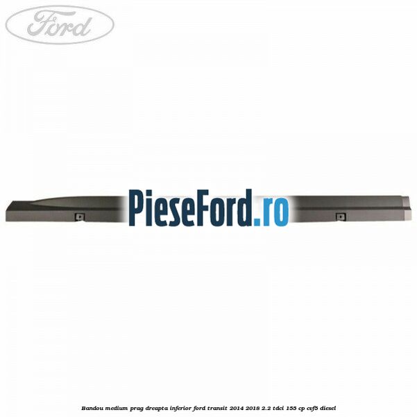 Bandou medium prag dreapta inferior Ford Transit 2014-2018 2.2 TDCi 155 cp CVF5 diesel