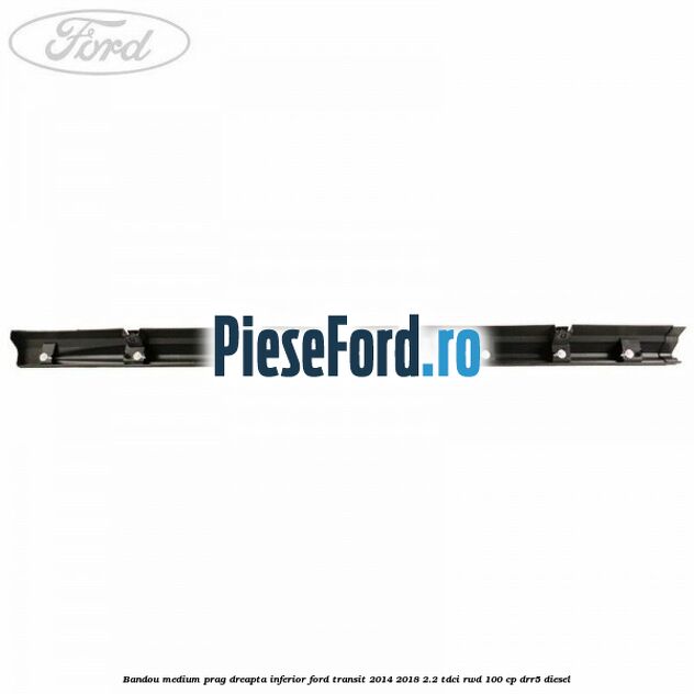 Bandou medium prag dreapta inferior Ford Transit 2014-2018 2.2 TDCi RWD 100 cp DRR5 diesel
