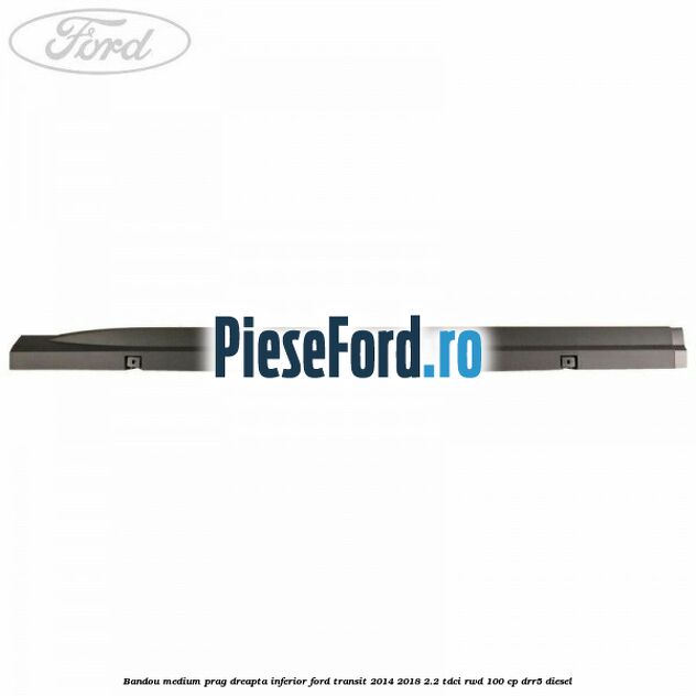 Bandou medium prag dreapta inferior Ford Transit 2014-2018 2.2 TDCi RWD 100 cp DRR5 diesel