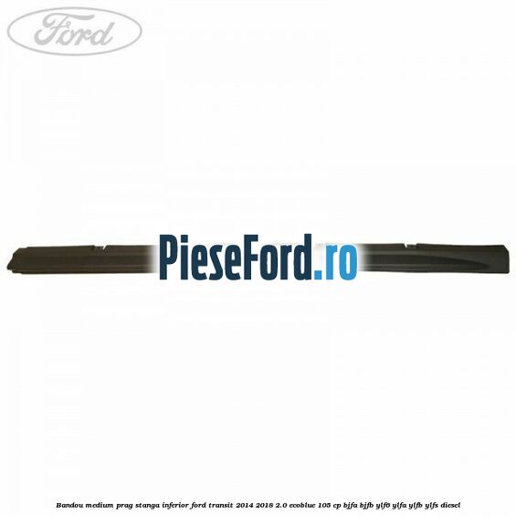 Bandou medium prag stanga inferior Ford Transit 2014-2018 2.0 EcoBlue 105 cp Bandou medium prag stanga inferior Ford Transit 2014-2018 2.0 EcoBlue 105 cp BJFA, BJFB, YLF6, YLFA, YLFB, YLFS diesel