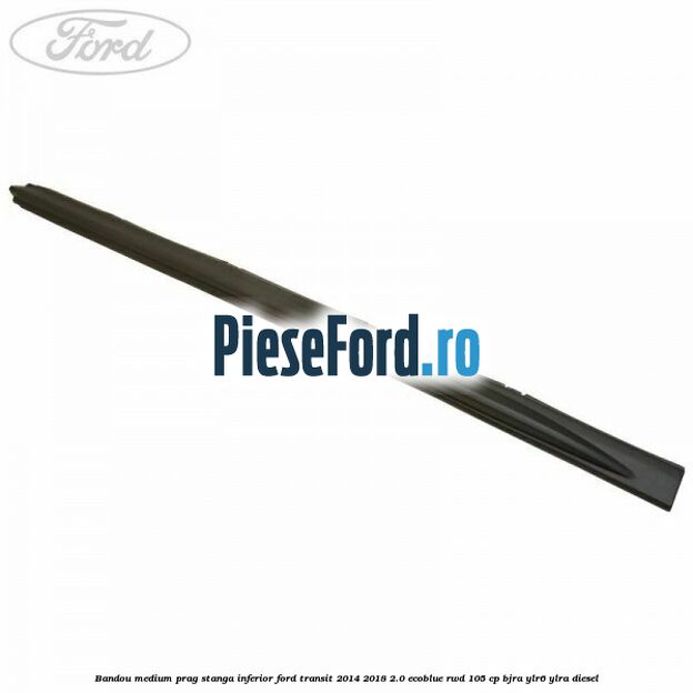 Bandou medium prag stanga inferior Ford Transit 2014-2018 2.0 EcoBlue RWD 105 cp BJRA, YLR6, YLRA diesel