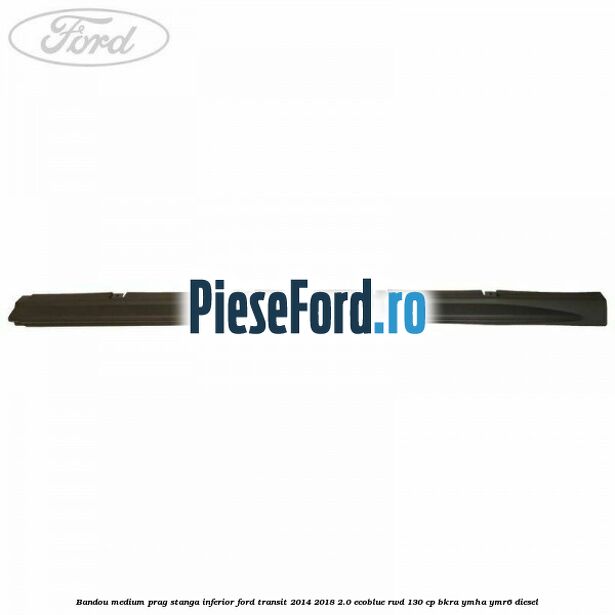 Bandou medium prag stanga inferior Ford Transit 2014-2018 2.0 EcoBlue RWD 130 cp BKRA, YMHA, YMR6 diesel