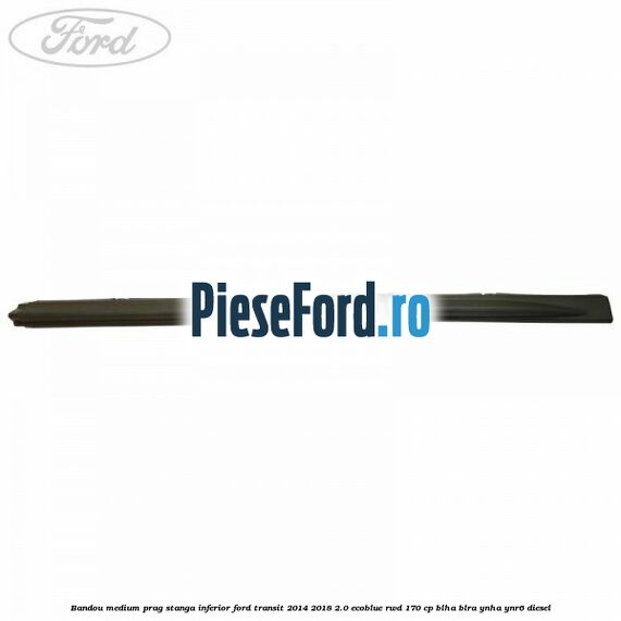 Bandou medium prag stanga inferior Ford Transit 2014-2018 2.0 EcoBlue RWD 170 cp BLHA, BLRA, YNHA, YNR6 diesel