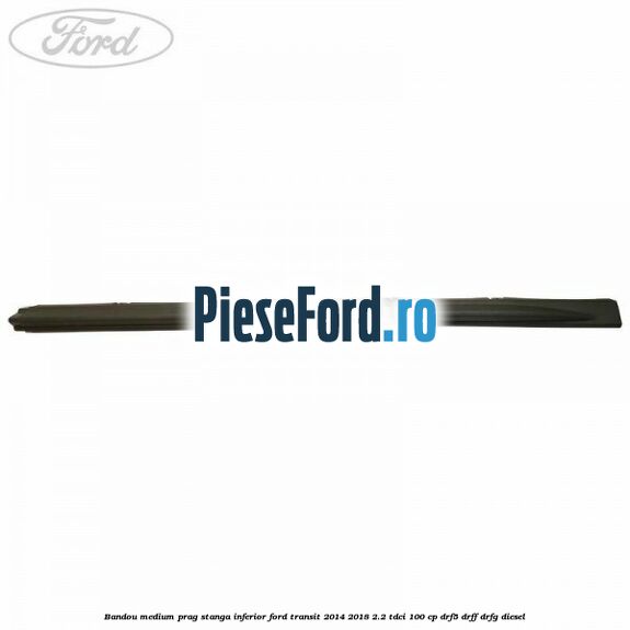 Bandou medium prag stanga inferior Ford Transit 2014-2018 2.2 TDCi 100 cp DRF5, DRFF, DRFG diesel